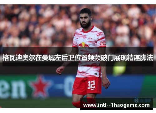 格瓦迪奥尔在曼城左后卫位置频频破门展现精湛脚法 格瓦迪奥尔在曼城左后卫位置频频破门展现精湛脚法