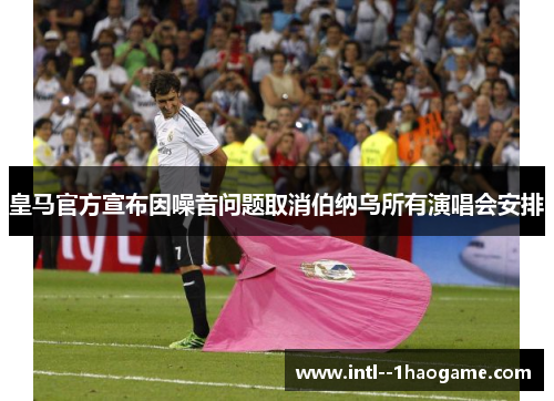 皇马官方宣布因噪音问题取消伯纳乌所有演唱会安排 皇马官方宣布因噪音问题取消伯纳乌所有演唱会安排