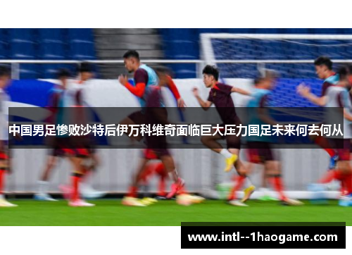 中国男足惨败沙特后伊万科维奇面临巨大压力国足未来何去何从