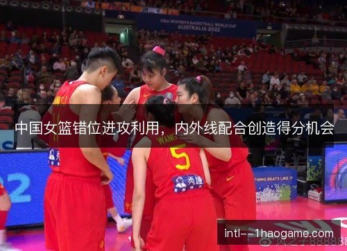 中国女篮错位进攻利用，内外线配合创造得分机会
